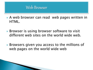  A web browser can read web pages written in
HTML.
 Browser is using browser software to visit
different web sites on the world wide web.
 Browsers given you access to the millions of
web pages on the world wide web
 