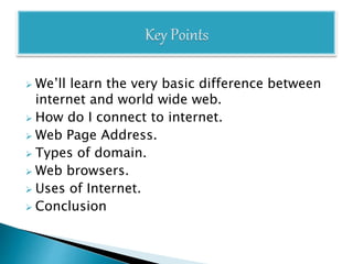  We’ll learn the very basic difference between
internet and world wide web.
 How do I connect to internet.
 Web Page Address.
 Types of domain.
 Web browsers.
 Uses of Internet.
 Conclusion
 