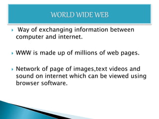  Way of exchanging information between
computer and internet.
 WWW is made up of millions of web pages.
 Network of page of images,text videos and
sound on internet which can be viewed using
browser software.
 