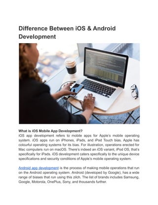 Difference Between iOS & Android
Development
What is iOS Mobile App Development?
iOS app development refers to mobile apps for Apple’s mobile operating
system. iOS apps run on iPhones, iPads, and iPod Touch bias. Apple has
colourful operating systems for its bias. For illustration, operations erected for
Mac computers run on macOS. There’s indeed an iOS variant, iPod OS, that’s
specifically for iPads. iOS development caters specifically to the unique device
specifications and security conditions of Apple’s mobile operating system.
Android app development is the process of making mobile operations that run
on the Android operating system. Android (developed by Google), has a wide
range of biases that run using this zilch. The list of brands includes Samsung,
Google, Motorola, OnePlus, Sony, and thousands further.
 