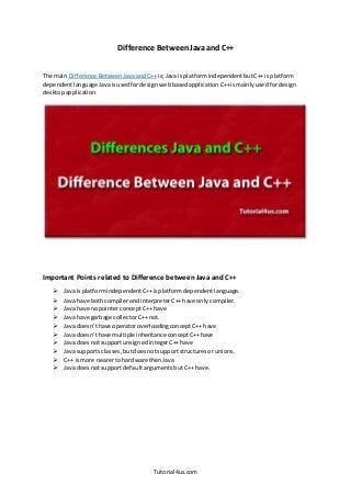 Tutorial4us.com
Difference Between Java and C++
The main Difference BetweenJavaandC++ is;Java isplatformindependentbutC++ isplatform
dependentlanguage Javaisusedfordesign webbasedapplication C++ismainlyusedfordesign
desktopapplication.
Important Points related to Difference between Java and C++
 Java isplatformindependent C++isplatformdependentlanguage.
 Java have bothcompilerandinterpreterC++ have only compiler.
 Java have nopointerconceptC++ have
 Java have garbage collectorC++ not.
 Java doesn’thave operatoroverloadingconceptC++ have
 Java doesn’thave multiple inheritance conceptC++have
 Java doesnotsupportunsignedintegerC++have
 Java supportsclasses,butdoesnotsupportstructuresor unions.
 C++ ismore nearerto hardware thenJava
 Java doesnotsupportdefaultargumentsbutC++ have.
 