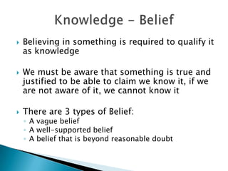    Believing in something is required to qualify it
    as knowledge

   We must be aware that something is true and
    justified to be able to claim we know it, if we
    are not aware of it, we cannot know it

   There are 3 types of Belief:
    ◦ A vague belief
    ◦ A well-supported belief
    ◦ A belief that is beyond reasonable doubt
 