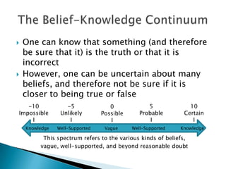    One can know that something (and therefore
    be sure that it) is the truth or that it is
    incorrect
   However, one can be uncertain about many
    beliefs, and therefore not be sure if it is
    closer to being true or false
   -10             -5               0             5             10
Impossible       Unlikely        Possible      Probable       Certain
    I                I              I              I             I
    Knowledge   Well-Supported    Vague     Well-Supported   Knowledge

          This spectrum refers to the various kinds of beliefs,
         vague, well-supported, and beyond reasonable doubt
 