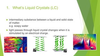 1. What’s Liquid Crystals (LC)
 intermediary substance between a liquid and solid state
of matter.
e.g. soapy water
 light passes through liquid crystal changes when it is
stimulated by an electrical charge.
13
 