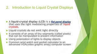 2. Introduction to Liquid Crystal Displays
 A liquid-crystal display (LCD) is a flat panel display
that uses the light modulating properties of liquid
crystals.
 Liquid crystals do not emit light directly
 It consists of an array of tiny segments (called pixels)
that can be manipulated to present information
 Using polarization of lights to display objects
 Common wrist watch and pocket calculator to an
advanced VGA(video graphic array) computer screen
14
 