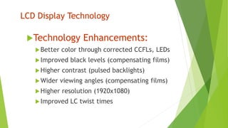LCD Display Technology
Technology Enhancements:
Better color through corrected CCFLs, LEDs
Improved black levels (compensating films)
Higher contrast (pulsed backlights)
Wider viewing angles (compensating films)
Higher resolution (1920x1080)
Improved LC twist times
 