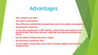 Advantages
 Very compact and light.
 Low power consumption.
 Very little heat emitted during operation, due to low power consumption.
 No geometric distortion.
 Is very thin compared to a CRT monitor, which allows the monitor to be
placed farther back from the user, reducing close-focusing related eye-
strain.
 Can be made in almost any size or shape.
 No theoretical resolution limit.
 Can be made to large sizes (more than 24 inches) lightly and relatively
inexpensively.
.
 