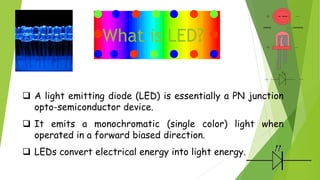 What is LED?
 A light emitting diode (LED) is essentially a PN junction
opto-semiconductor device.
 It emits a monochromatic (single color) light when
operated in a forward biased direction.
 LEDs convert electrical energy into light energy.
 