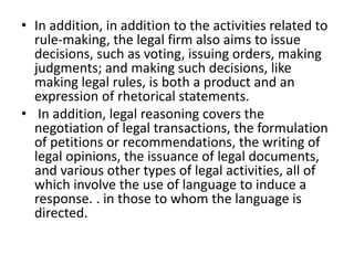 • In addition, in addition to the activities related to
rule-making, the legal firm also aims to issue
decisions, such as voting, issuing orders, making
judgments; and making such decisions, like
making legal rules, is both a product and an
expression of rhetorical statements.
• In addition, legal reasoning covers the
negotiation of legal transactions, the formulation
of petitions or recommendations, the writing of
legal opinions, the issuance of legal documents,
and various other types of legal activities, all of
which involve the use of language to induce a
response. . in those to whom the language is
directed.
 