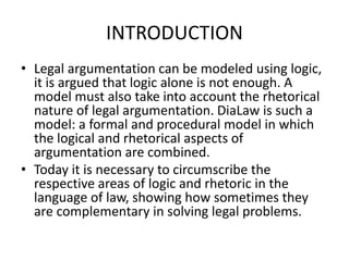 INTRODUCTION
• Legal argumentation can be modeled using logic,
it is argued that logic alone is not enough. A
model must also take into account the rhetorical
nature of legal argumentation. DiaLaw is such a
model: a formal and procedural model in which
the logical and rhetorical aspects of
argumentation are combined.
• Today it is necessary to circumscribe the
respective areas of logic and rhetoric in the
language of law, showing how sometimes they
are complementary in solving legal problems.
 