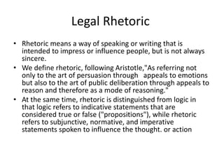 Legal Rhetoric
• Rhetoric means a way of speaking or writing that is
intended to impress or influence people, but is not always
sincere.
• We define rhetoric, following Aristotle,"As referring not
only to the art of persuasion through appeals to emotions
but also to the art of public deliberation through appeals to
reason and therefore as a mode of reasoning."
• At the same time, rhetoric is distinguished from logic in
that logic refers to indicative statements that are
considered true or false ("propositions"), while rhetoric
refers to subjunctive, normative, and imperative
statements spoken to influence the thought. or action
 