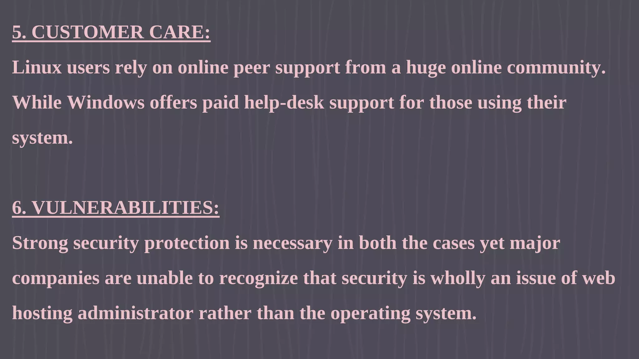 5. CUSTOMER CARE: Linux users rely on online peer support from a huge online community. While Windows offers paid help-desk support for those using their system. 6. VULNERABILITIES: Strong security protection is necessary in both the cases yet major companies are unable to recognize that security is wholly an issue of web hosting administrator rather than the operating system. 