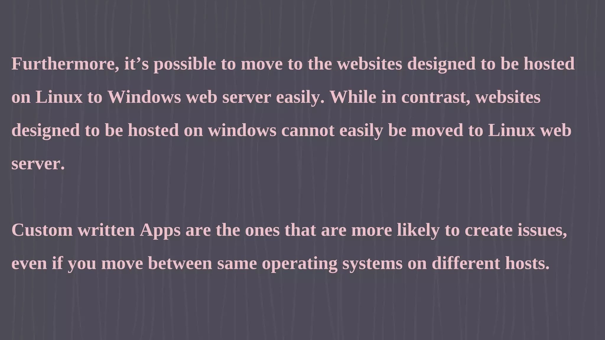 Furthermore, it’s possible to move to the websites designed to be hosted on Linux to Windows web server easily. While in contrast, websites designed to be hosted on windows cannot easily be moved to Linux web server. Custom written Apps are the ones that are more likely to create issues, even if you move between same operating systems on different hosts. 