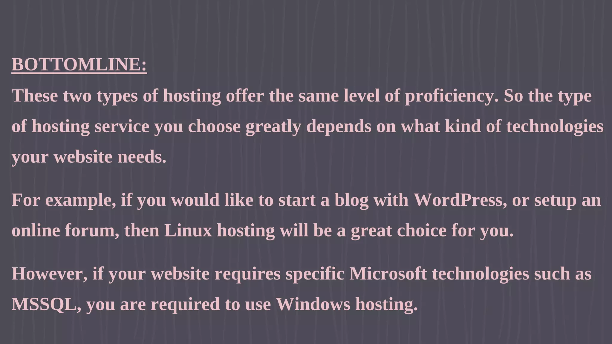 BOTTOMLINE: These two types of hosting offer the same level of proficiency. So the type of hosting service you choose greatly depends on what kind of technologies your website needs. For example, if you would like to start a blog with WordPress, or setup an online forum, then Linux hosting will be a great choice for you. However, if your website requires specific Microsoft technologies such as MSSQL, you are required to use Windows hosting. 
