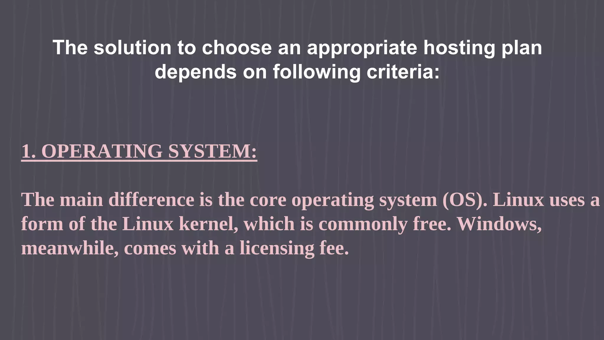 The solution to choose an appropriate hosting plan depends on following criteria: 1. OPERATING SYSTEM: The main difference is the core operating system (OS). Linux uses a form of the Linux kernel, which is commonly free. Windows, meanwhile, comes with a licensing fee. 