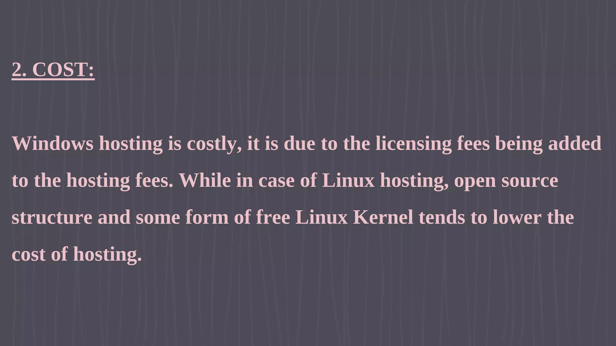 2. COST: Windows hosting is costly, it is due to the licensing fees being added to the hosting fees. While in case of Linux hosting, open source structure and some form of free Linux Kernel tends to lower the cost of hosting. 