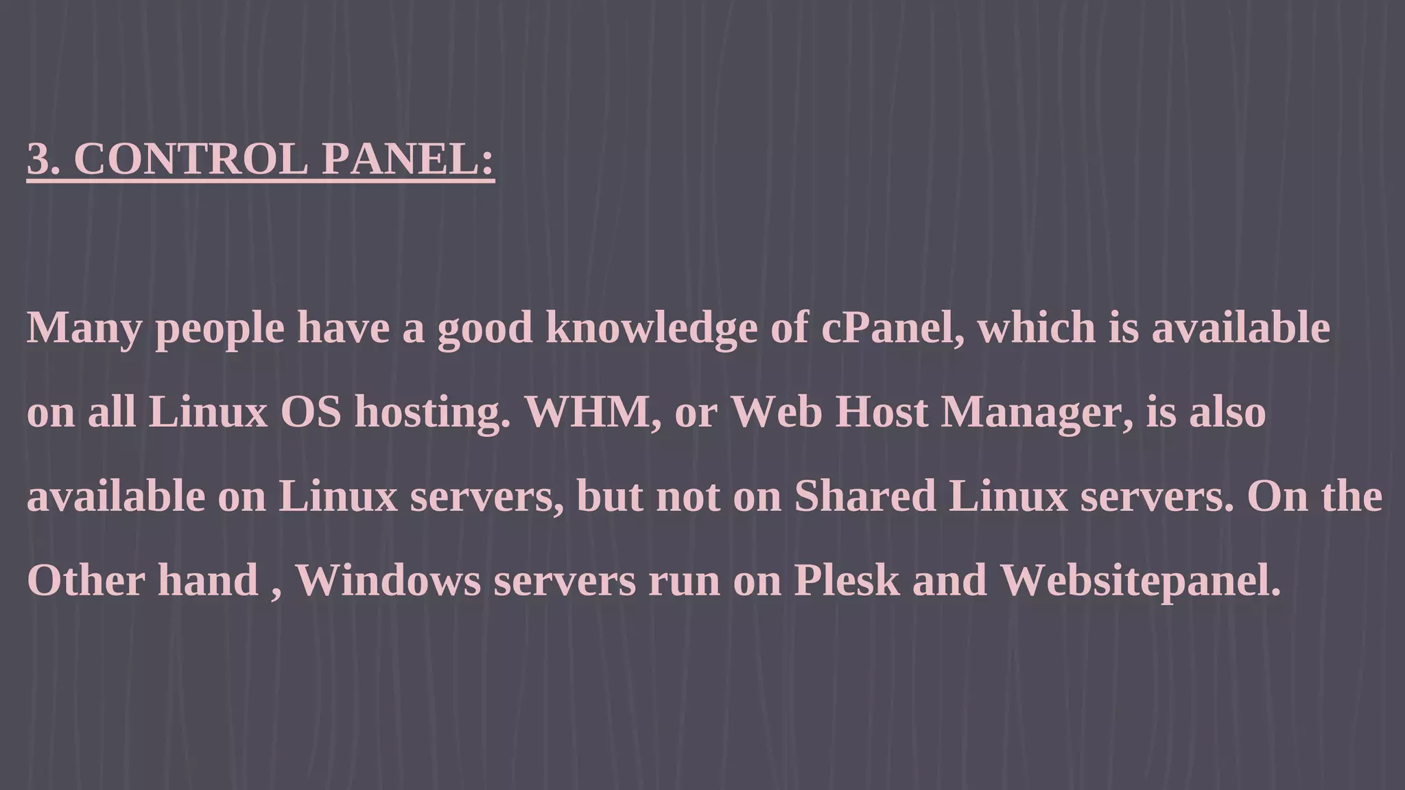 3. CONTROL PANEL: Many people have a good knowledge of cPanel, which is available on all Linux OS hosting. WHM, or Web Host Manager, is also available on Linux servers, but not on Shared Linux servers. On the Other hand , Windows servers run on Plesk and Websitepanel. 