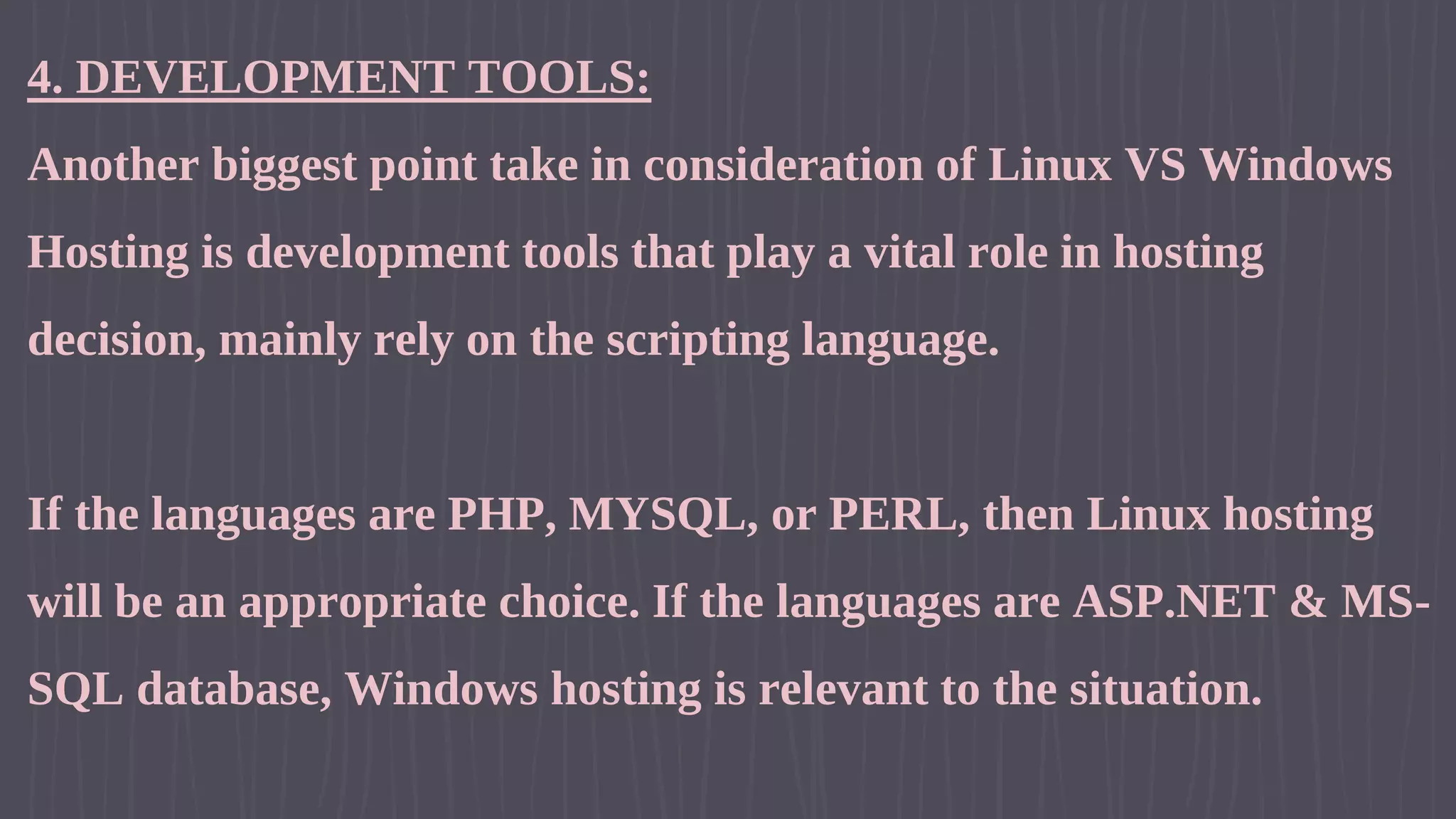 4. DEVELOPMENT TOOLS: Another biggest point take in consideration of Linux VS Windows Hosting is development tools that play a vital role in hosting decision, mainly rely on the scripting language. If the languages are PHP, MYSQL, or PERL, then Linux hosting will be an appropriate choice. If the languages are ASP.NET & MS- SQL database, Windows hosting is relevant to the situation. 