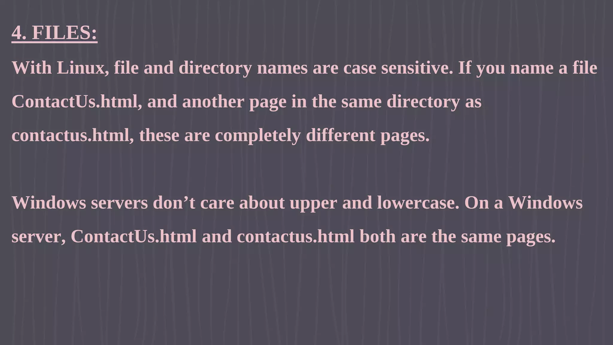 4. FILES: With Linux, file and directory names are case sensitive. If you name a file ContactUs.html, and another page in the same directory as contactus.html, these are completely different pages. Windows servers don’t care about upper and lowercase. On a Windows server, ContactUs.html and contactus.html both are the same pages. 