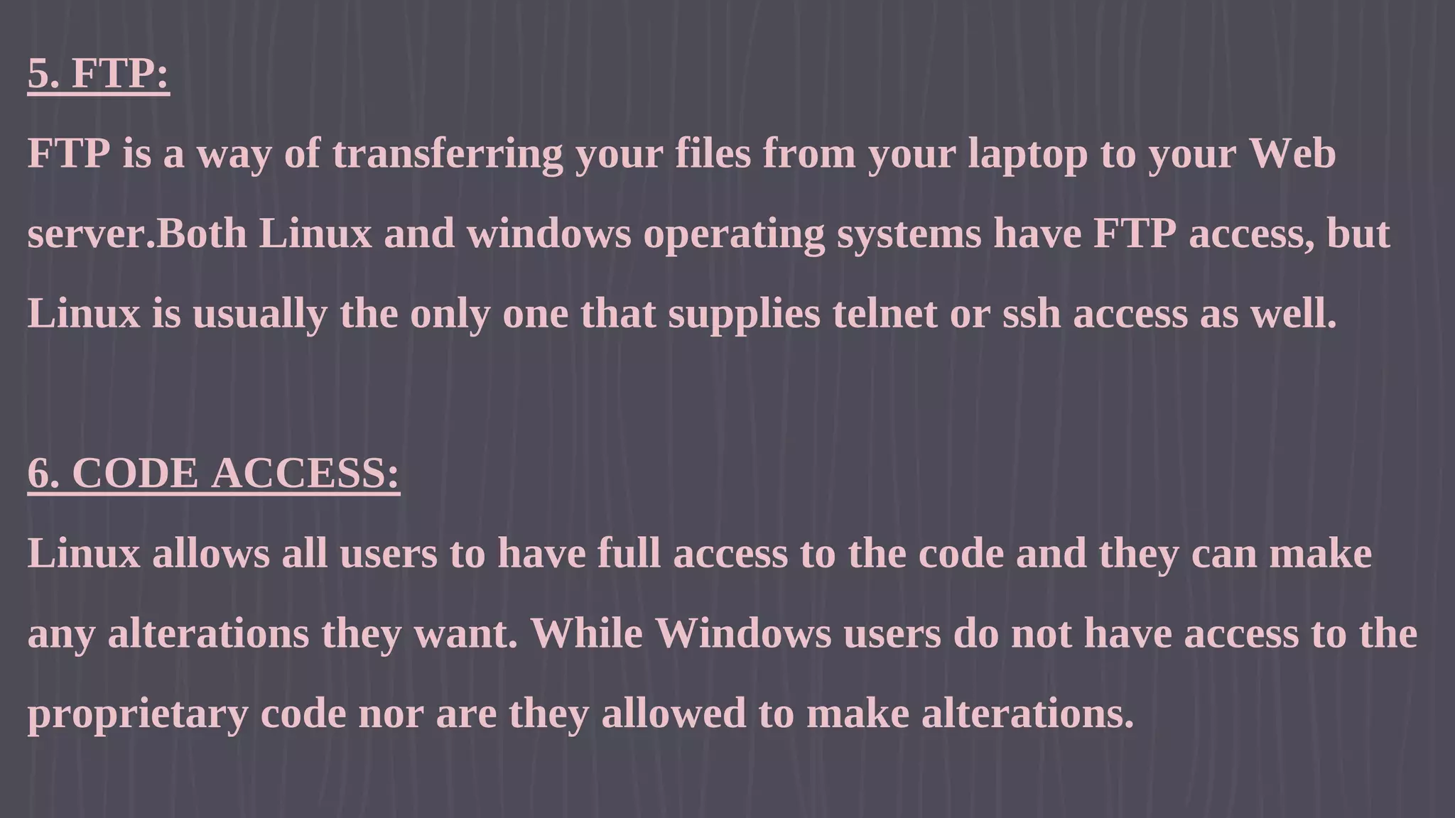 5. FTP: FTP is a way of transferring your files from your laptop to your Web server.Both Linux and windows operating systems have FTP access, but Linux is usually the only one that supplies telnet or ssh access as well. 6. CODE ACCESS: Linux allows all users to have full access to the code and they can make any alterations they want. While Windows users do not have access to the proprietary code nor are they allowed to make alterations. 