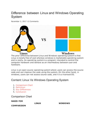 Difference between Linux and Windows Operating
System
November 2, 2017 12 Comments
The prior difference between Linux and Windows operating system is that
Linux is totally free of cost whereas windows is marketable operating system
and is costly. An operating system is a program intended to control the
computer hardware and behave as an intermediary between user and
hardware.
Linux is an open source operating system where users can access the source
code and can improve the code using the system. On the other hand, in
windows, users can not access source code, and it is a licensed OS.
Content: Linux Vs Windows Operating System
1. Comparison Chart
2. Definition
3. Key Differences
4. Conclusion
Comparison Chart
BASIS FOR
COMPARISON
LINUX WINDOWS
 