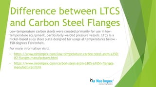 Difference between LTCS
and Carbon Steel Flanges
Low-temperature carbon steels were created primarily for use in low-
temperature equipment, particularly welded pressure vessels. LTCS is a
nickel-based alloy steel plate designed for usage at temperatures below -
150 degrees Fahrenheit.
For more information visit:
• https://www.neoimpex.com/low-temperature-carbon-steel-astm-a350-
lf2-flanges-manufacturer.html
• https://www.neoimpex.com/carbon-steel-astm-a105-a105n-flanges-
manufacturer.html
 