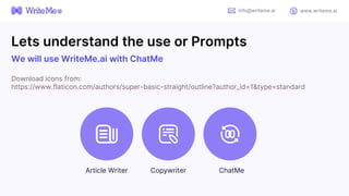 Lets understand the use or Prompts
We will use WriteMe.ai with ChatMe
Download icons from:
https://www.flaticon.com/authors/super-basic-straight/outline?author_id=1&type=standard
info@writeme.ai www.writeme.ai
Article Writer Copywriter ChatMe
 