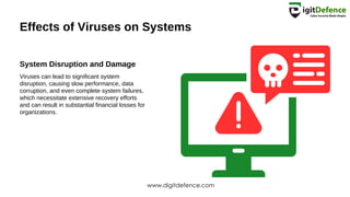 Effects of Viruses on Systems
System Disruption and Damage
Viruses can lead to significant system
disruption, causing slow performance, data
corruption, and even complete system failures,
which necessitate extensive recovery efforts
and can result in substantial financial losses for
organizations.
www.digitdefence.com
 