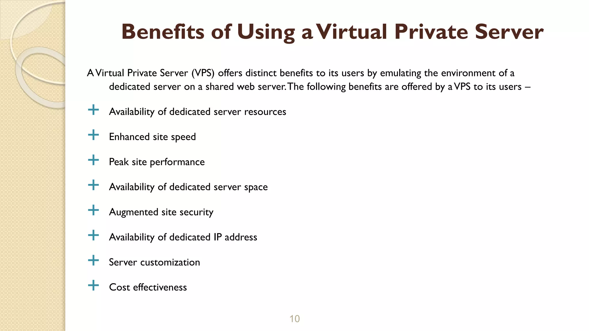 AVirtual Private Server (VPS) offers distinct benefits to its users by emulating the environment of a dedicated server on a shared web server.The following benefits are offered by aVPS to its users –  Availability of dedicated server resources  Enhanced site speed  Peak site performance  Availability of dedicated server space  Augmented site security  Availability of dedicated IP address  Server customization  Cost effectiveness 10 Benefits of Using aVirtual Private Server 
