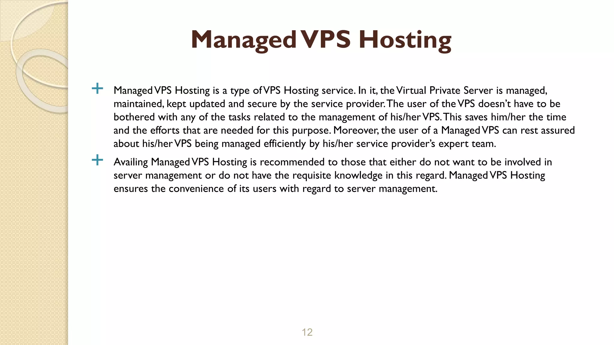  ManagedVPS Hosting is a type ofVPS Hosting service. In it, theVirtual Private Server is managed, maintained, kept updated and secure by the service provider.The user of theVPS doesn’t have to be bothered with any of the tasks related to the management of his/herVPS.This saves him/her the time and the efforts that are needed for this purpose. Moreover, the user of a ManagedVPS can rest assured about his/herVPS being managed efficiently by his/her service provider’s expert team.  Availing ManagedVPS Hosting is recommended to those that either do not want to be involved in server management or do not have the requisite knowledge in this regard. ManagedVPS Hosting ensures the convenience of its users with regard to server management. 12 ManagedVPS Hosting 