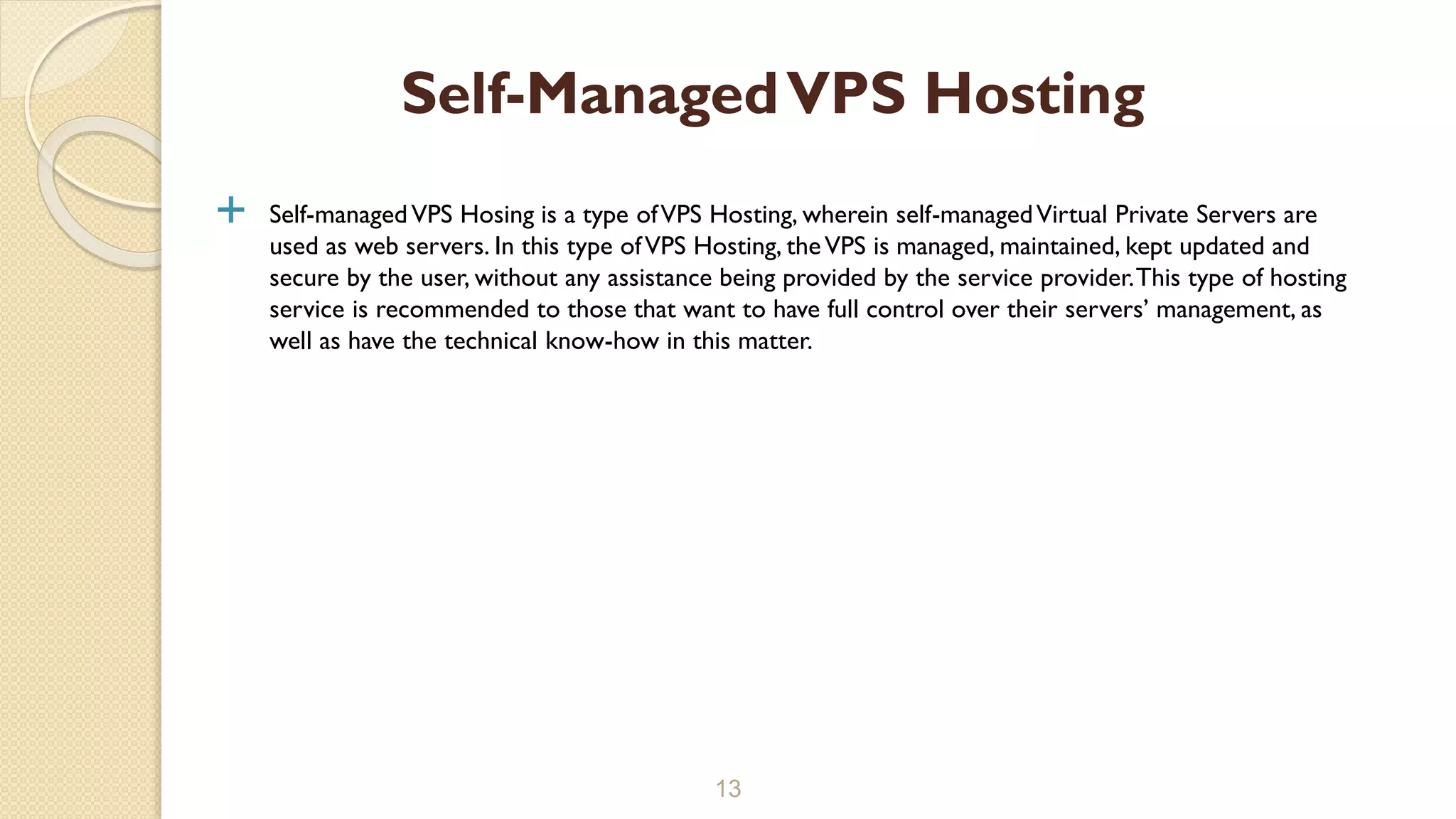  Self-managedVPS Hosing is a type ofVPS Hosting, wherein self-managedVirtual Private Servers are used as web servers. In this type ofVPS Hosting, theVPS is managed, maintained, kept updated and secure by the user, without any assistance being provided by the service provider.This type of hosting service is recommended to those that want to have full control over their servers’ management, as well as have the technical know-how in this matter. 13 Self-ManagedVPS Hosting 