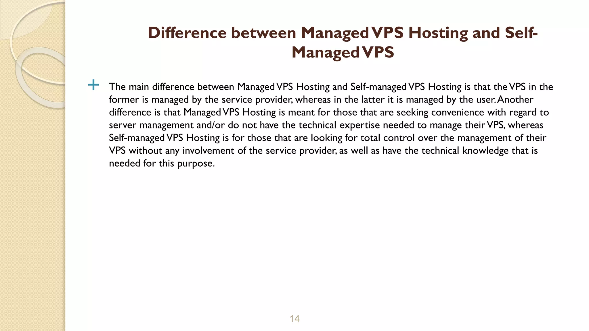  The main difference between ManagedVPS Hosting and Self-managedVPS Hosting is that theVPS in the former is managed by the service provider, whereas in the latter it is managed by the user.Another difference is that ManagedVPS Hosting is meant for those that are seeking convenience with regard to server management and/or do not have the technical expertise needed to manage theirVPS, whereas Self-managedVPS Hosting is for those that are looking for total control over the management of their VPS without any involvement of the service provider, as well as have the technical knowledge that is needed for this purpose. 14 Difference between ManagedVPS Hosting and Self- ManagedVPS 