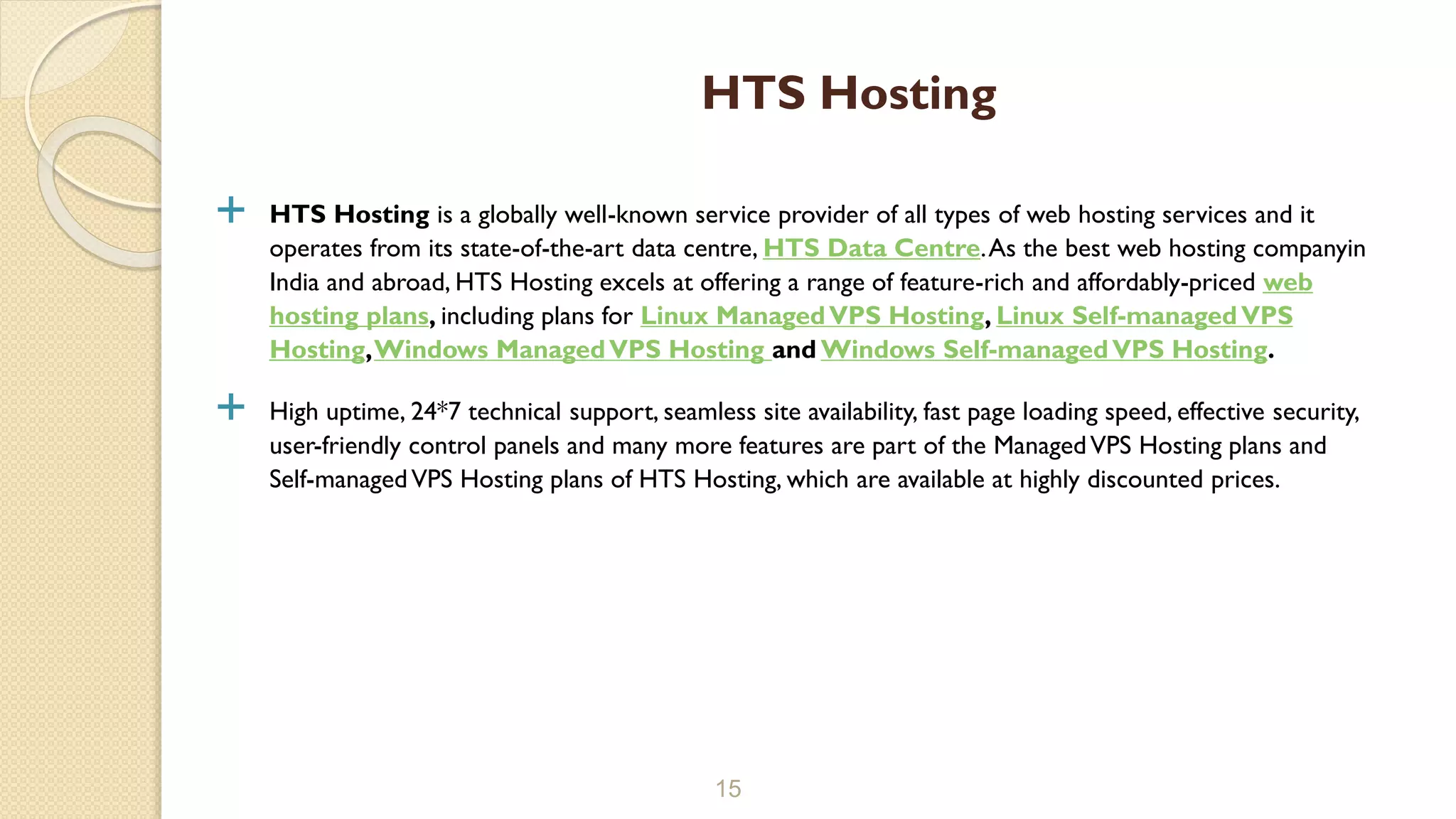  HTS Hosting is a globally well-known service provider of all types of web hosting services and it operates from its state-of-the-art data centre, HTS Data Centre.As the best web hosting companyin India and abroad, HTS Hosting excels at offering a range of feature-rich and affordably-priced web hosting plans, including plans for Linux ManagedVPS Hosting, Linux Self-managedVPS Hosting,Windows ManagedVPS Hosting and Windows Self-managedVPS Hosting.  High uptime, 24*7 technical support, seamless site availability, fast page loading speed, effective security, user-friendly control panels and many more features are part of the ManagedVPS Hosting plans and Self-managedVPS Hosting plans of HTS Hosting, which are available at highly discounted prices. 15 HTS Hosting 