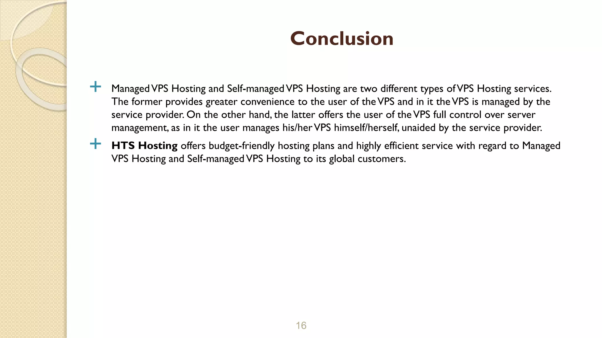  ManagedVPS Hosting and Self-managedVPS Hosting are two different types ofVPS Hosting services. The former provides greater convenience to the user of theVPS and in it theVPS is managed by the service provider. On the other hand, the latter offers the user of theVPS full control over server management, as in it the user manages his/herVPS himself/herself, unaided by the service provider.  HTS Hosting offers budget-friendly hosting plans and highly efficient service with regard to Managed VPS Hosting and Self-managedVPS Hosting to its global customers. 16 Conclusion 