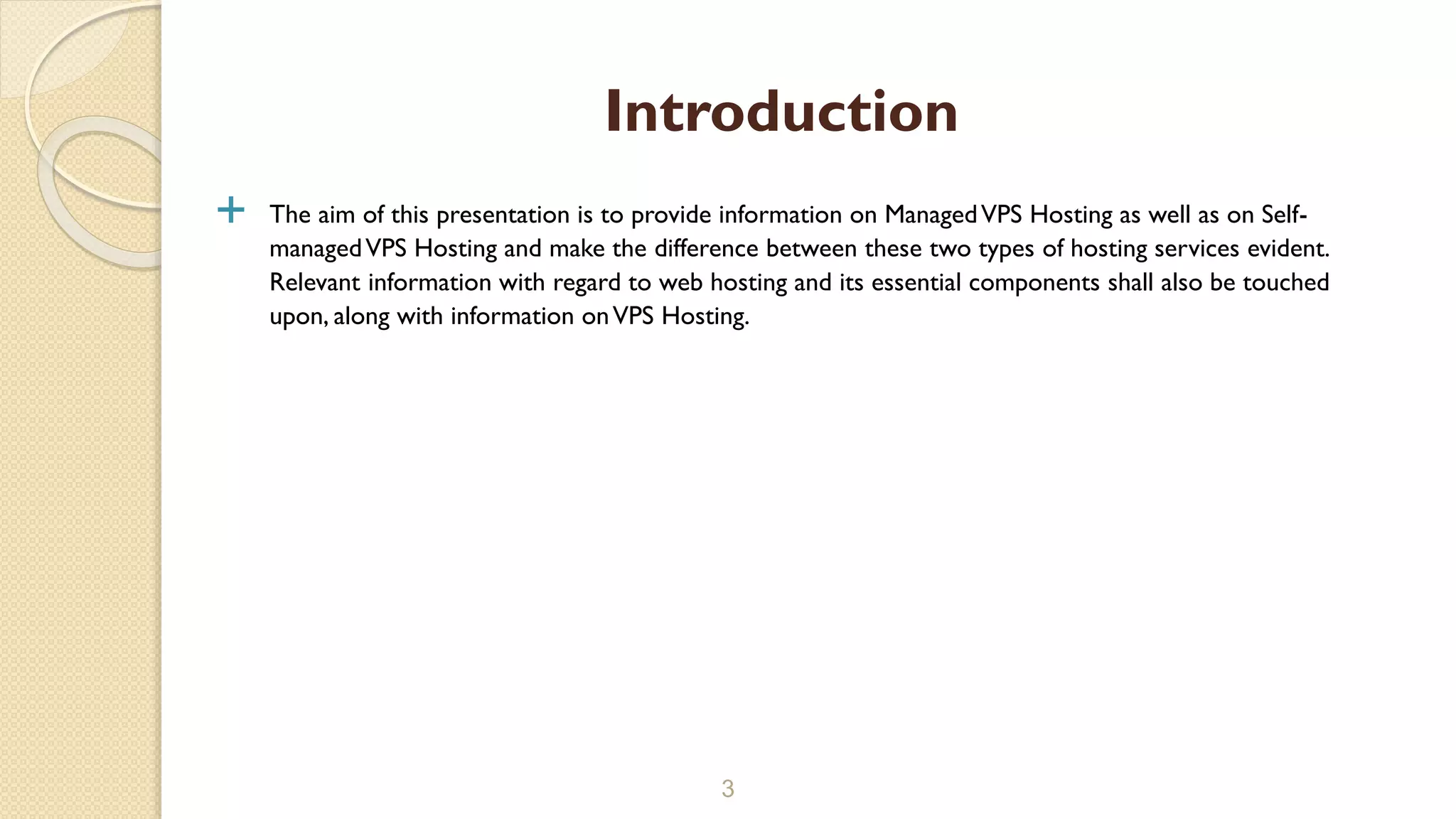  The aim of this presentation is to provide information on ManagedVPS Hosting as well as on Self- managedVPS Hosting and make the difference between these two types of hosting services evident. Relevant information with regard to web hosting and its essential components shall also be touched upon, along with information onVPS Hosting. 3 Introduction 