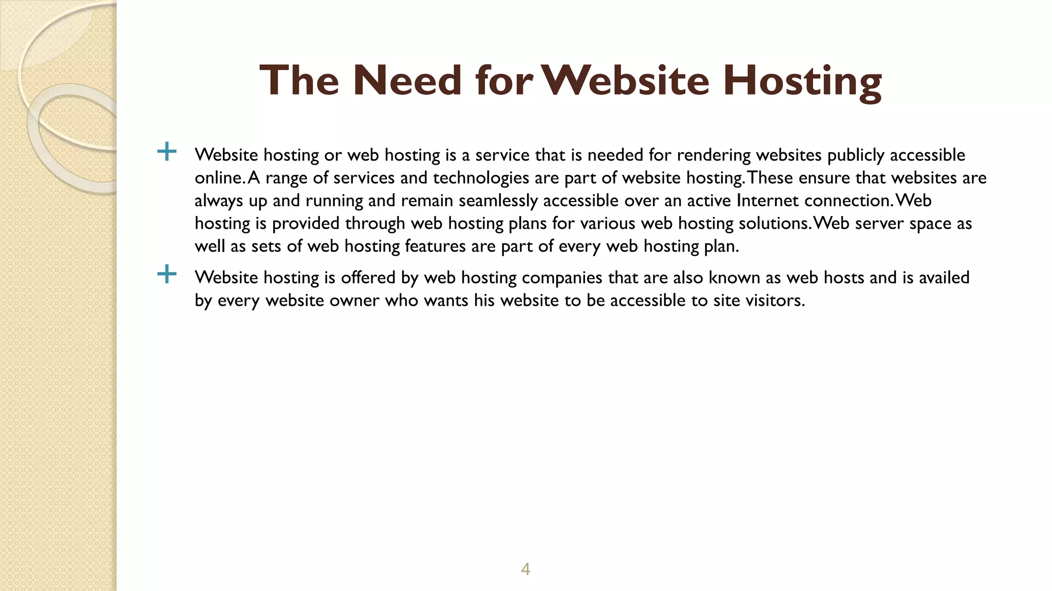  Website hosting or web hosting is a service that is needed for rendering websites publicly accessible online.A range of services and technologies are part of website hosting.These ensure that websites are always up and running and remain seamlessly accessible over an active Internet connection.Web hosting is provided through web hosting plans for various web hosting solutions.Web server space as well as sets of web hosting features are part of every web hosting plan.  Website hosting is offered by web hosting companies that are also known as web hosts and is availed by every website owner who wants his website to be accessible to site visitors. 4 The Need for Website Hosting 