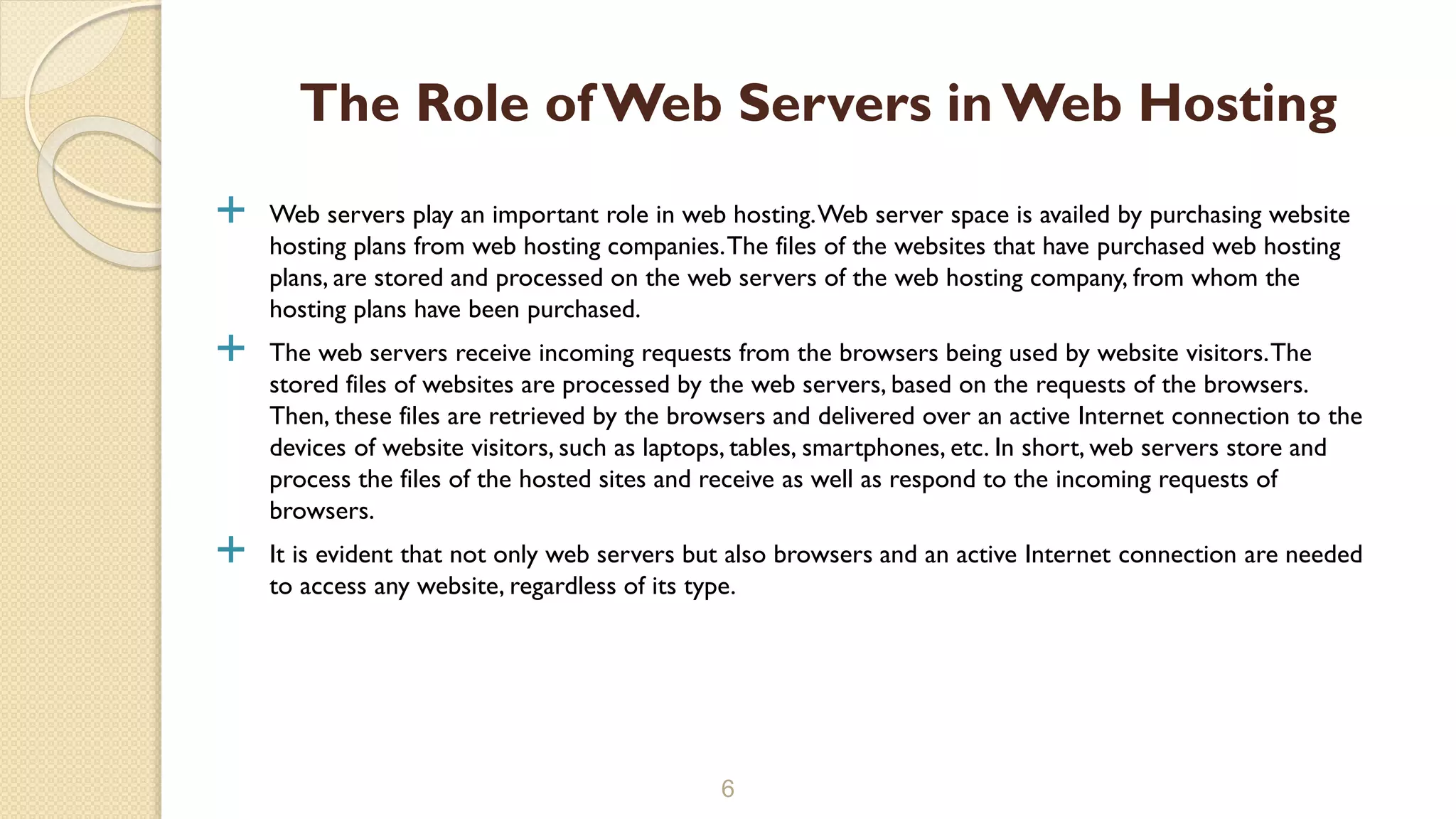  Web servers play an important role in web hosting.Web server space is availed by purchasing website hosting plans from web hosting companies.The files of the websites that have purchased web hosting plans, are stored and processed on the web servers of the web hosting company, from whom the hosting plans have been purchased.  The web servers receive incoming requests from the browsers being used by website visitors.The stored files of websites are processed by the web servers, based on the requests of the browsers. Then, these files are retrieved by the browsers and delivered over an active Internet connection to the devices of website visitors, such as laptops, tables, smartphones, etc. In short, web servers store and process the files of the hosted sites and receive as well as respond to the incoming requests of browsers.  It is evident that not only web servers but also browsers and an active Internet connection are needed to access any website, regardless of its type. 6 The Role of Web Servers in Web Hosting 