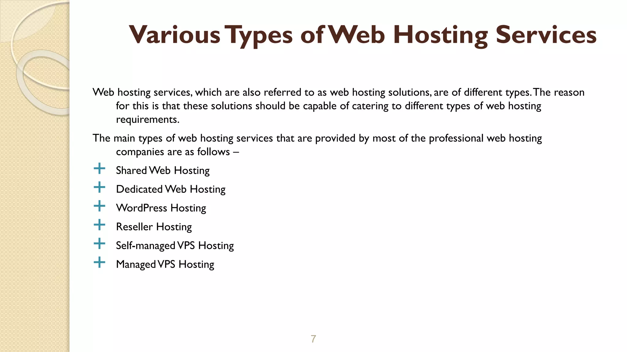 Web hosting services, which are also referred to as web hosting solutions, are of different types.The reason for this is that these solutions should be capable of catering to different types of web hosting requirements. The main types of web hosting services that are provided by most of the professional web hosting companies are as follows –  Shared Web Hosting  Dedicated Web Hosting  WordPress Hosting  Reseller Hosting  Self-managedVPS Hosting  ManagedVPS Hosting 7 VariousTypes of Web Hosting Services 