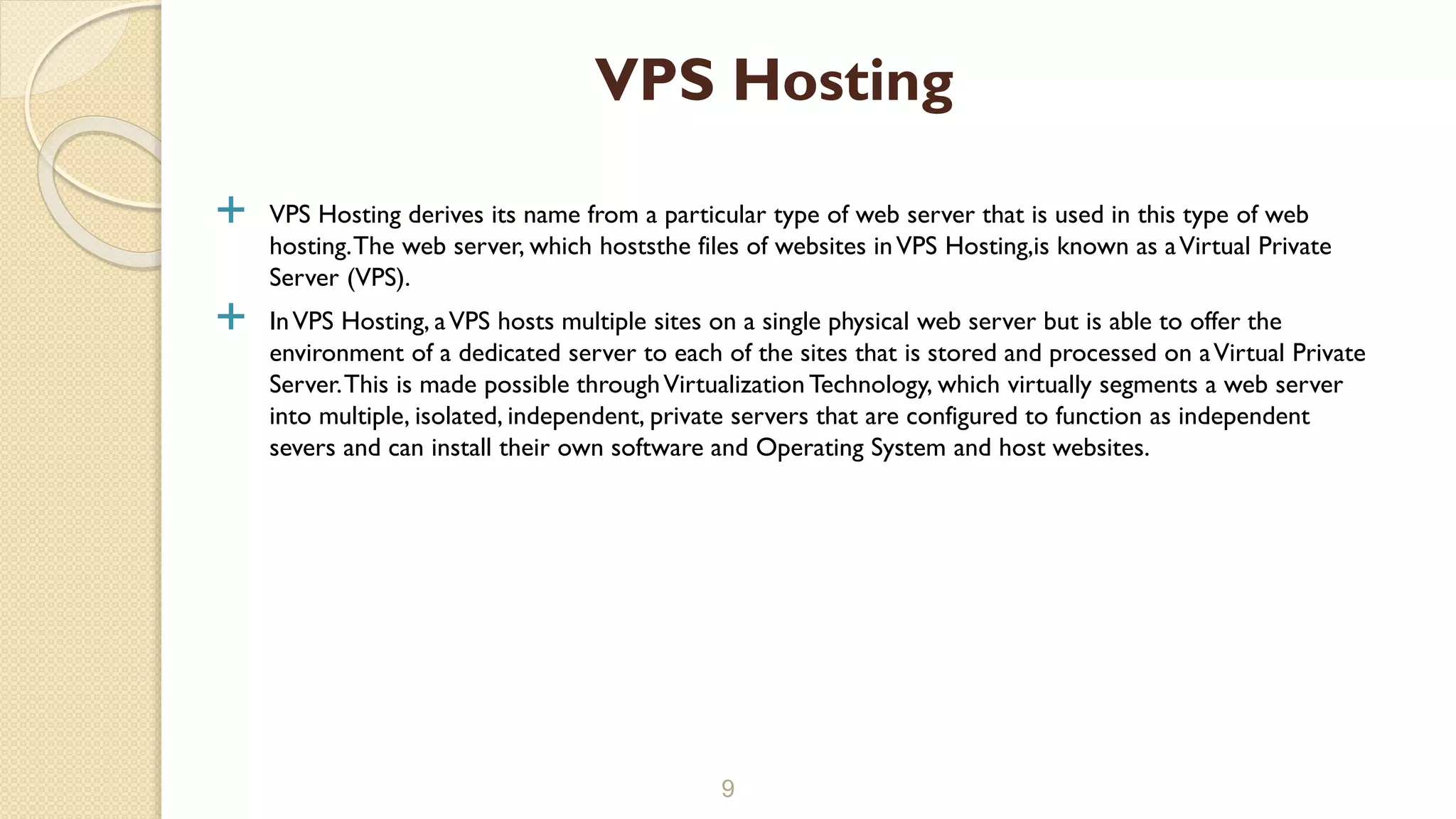  VPS Hosting derives its name from a particular type of web server that is used in this type of web hosting.The web server, which hoststhe files of websites inVPS Hosting,is known as aVirtual Private Server (VPS).  InVPS Hosting, aVPS hosts multiple sites on a single physical web server but is able to offer the environment of a dedicated server to each of the sites that is stored and processed on aVirtual Private Server.This is made possible throughVirtualization Technology, which virtually segments a web server into multiple, isolated, independent, private servers that are configured to function as independent severs and can install their own software and Operating System and host websites. 9 VPS Hosting 