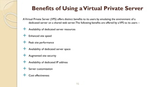 AVirtual Private Server (VPS) offers distinct benefits to its users by emulating the environment of a
dedicated server on a shared web server.The following benefits are offered by aVPS to its users –
 Availability of dedicated server resources
 Enhanced site speed
 Peak site performance
 Availability of dedicated server space
 Augmented site security
 Availability of dedicated IP address
 Server customization
 Cost effectiveness
10
Benefits of Using aVirtual Private Server
 