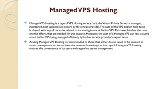  ManagedVPS Hosting is a type ofVPS Hosting service. In it, theVirtual Private Server is managed,
maintained, kept updated and secure by the service provider.The user of theVPS doesn’t have to be
bothered with any of the tasks related to the management of his/herVPS.This saves him/her the time
and the efforts that are needed for this purpose. Moreover, the user of a ManagedVPS can rest assured
about his/herVPS being managed efficiently by his/her service provider’s expert team.
 Availing ManagedVPS Hosting is recommended to those that either do not want to be involved in
server management or do not have the requisite knowledge in this regard. ManagedVPS Hosting
ensures the convenience of its users with regard to server management.
12
ManagedVPS Hosting
 