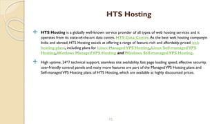  HTS Hosting is a globally well-known service provider of all types of web hosting services and it
operates from its state-of-the-art data centre, HTS Data Centre.As the best web hosting companyin
India and abroad, HTS Hosting excels at offering a range of feature-rich and affordably-priced web
hosting plans, including plans for Linux ManagedVPS Hosting, Linux Self-managedVPS
Hosting,Windows ManagedVPS Hosting and Windows Self-managedVPS Hosting.
 High uptime, 24*7 technical support, seamless site availability, fast page loading speed, effective security,
user-friendly control panels and many more features are part of the ManagedVPS Hosting plans and
Self-managedVPS Hosting plans of HTS Hosting, which are available at highly discounted prices.
15
HTS Hosting
 