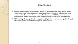  ManagedVPS Hosting and Self-managedVPS Hosting are two different types ofVPS Hosting services.
The former provides greater convenience to the user of theVPS and in it theVPS is managed by the
service provider. On the other hand, the latter offers the user of theVPS full control over server
management, as in it the user manages his/herVPS himself/herself, unaided by the service provider.
 HTS Hosting offers budget-friendly hosting plans and highly efficient service with regard to Managed
VPS Hosting and Self-managedVPS Hosting to its global customers.
16
Conclusion
 