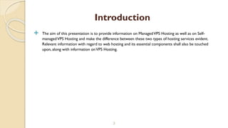  The aim of this presentation is to provide information on ManagedVPS Hosting as well as on Self-
managedVPS Hosting and make the difference between these two types of hosting services evident.
Relevant information with regard to web hosting and its essential components shall also be touched
upon, along with information onVPS Hosting.
3
Introduction
 