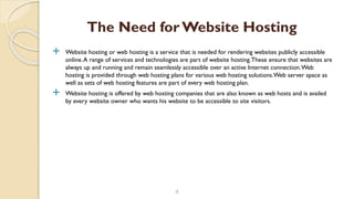  Website hosting or web hosting is a service that is needed for rendering websites publicly accessible
online.A range of services and technologies are part of website hosting.These ensure that websites are
always up and running and remain seamlessly accessible over an active Internet connection.Web
hosting is provided through web hosting plans for various web hosting solutions.Web server space as
well as sets of web hosting features are part of every web hosting plan.
 Website hosting is offered by web hosting companies that are also known as web hosts and is availed
by every website owner who wants his website to be accessible to site visitors.
4
The Need for Website Hosting
 