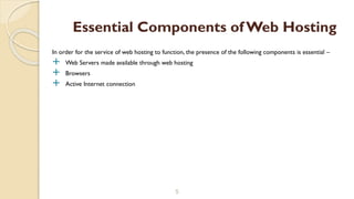 In order for the service of web hosting to function, the presence of the following components is essential –
 Web Servers made available through web hosting
 Browsers
 Active Internet connection
5
Essential Components of Web Hosting
 