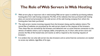  Web servers play an important role in web hosting.Web server space is availed by purchasing website
hosting plans from web hosting companies.The files of the websites that have purchased web hosting
plans, are stored and processed on the web servers of the web hosting company, from whom the
hosting plans have been purchased.
 The web servers receive incoming requests from the browsers being used by website visitors.The
stored files of websites are processed by the web servers, based on the requests of the browsers.
Then, these files are retrieved by the browsers and delivered over an active Internet connection to the
devices of website visitors, such as laptops, tables, smartphones, etc. In short, web servers store and
process the files of the hosted sites and receive as well as respond to the incoming requests of
browsers.
 It is evident that not only web servers but also browsers and an active Internet connection are needed
to access any website, regardless of its type.
6
The Role of Web Servers in Web Hosting
 