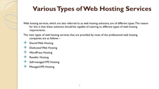 Web hosting services, which are also referred to as web hosting solutions, are of different types.The reason
for this is that these solutions should be capable of catering to different types of web hosting
requirements.
The main types of web hosting services that are provided by most of the professional web hosting
companies are as follows –
 Shared Web Hosting
 Dedicated Web Hosting
 WordPress Hosting
 Reseller Hosting
 Self-managedVPS Hosting
 ManagedVPS Hosting
7
VariousTypes of Web Hosting Services
 