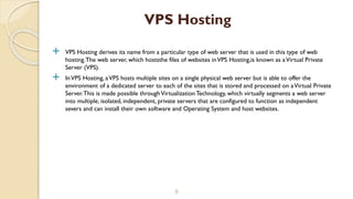  VPS Hosting derives its name from a particular type of web server that is used in this type of web
hosting.The web server, which hoststhe files of websites inVPS Hosting,is known as aVirtual Private
Server (VPS).
 InVPS Hosting, aVPS hosts multiple sites on a single physical web server but is able to offer the
environment of a dedicated server to each of the sites that is stored and processed on aVirtual Private
Server.This is made possible throughVirtualization Technology, which virtually segments a web server
into multiple, isolated, independent, private servers that are configured to function as independent
severs and can install their own software and Operating System and host websites.
9
VPS Hosting
 