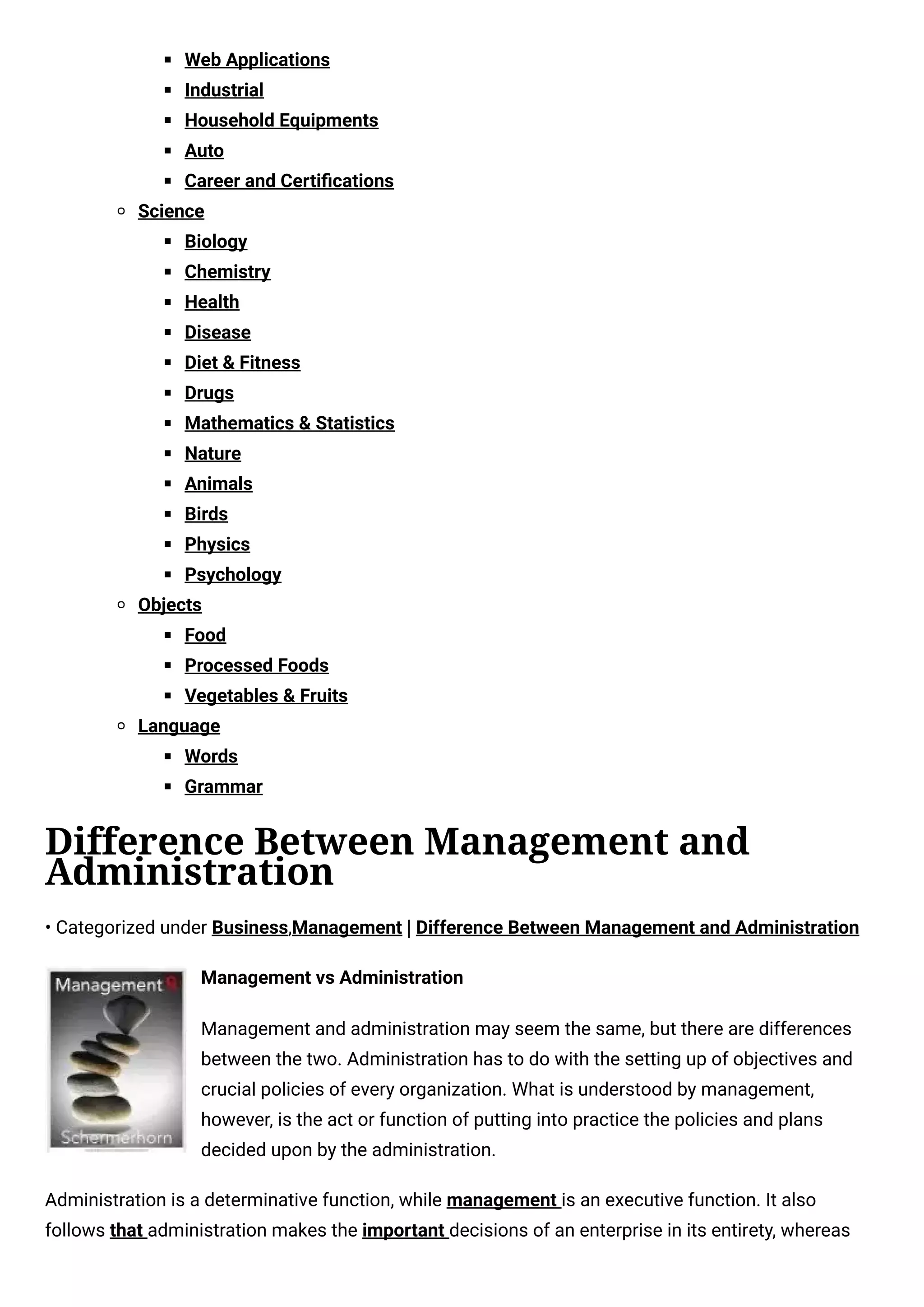 Web Applications
Industrial
Household Equipments
Auto
Career and Certiﬁcations
Science
Biology
Chemistry
Health
Disease
Diet & Fitness
Drugs
Mathematics & Statistics
Nature
Animals
Birds
Physics
Psychology
Objects
Food
Processed Foods
Vegetables & Fruits
Language
Words
Grammar
Difference Between Management and
Administration
• Categorized under Business,Management | Difference Between Management and Administration
Management vs Administration
Management and administration may seem the same, but there are differences
between the two. Administration has to do with the setting up of objectives and
crucial policies of every organization. What is understood by management,
however, is the act or function of putting into practice the policies and plans
decided upon by the administration.
Administration is a determinative function, while management is an executive function. It also
follows that administration makes the important decisions of an enterprise in its entirety, whereas
 